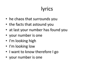 lyrics
• he chaos that surrounds you
• the facts that astound you
• at last your number has found you
• your number is one
• I'm looking high
• I'm looking low
• I want to know therefore I go
• your number is one
 