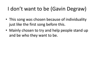 I don’t want to be (Gavin Degraw)
• This song was chosen because of individuality
just like the first song before this.
• Mainly chosen to try and help people stand up
and be who they want to be.
 