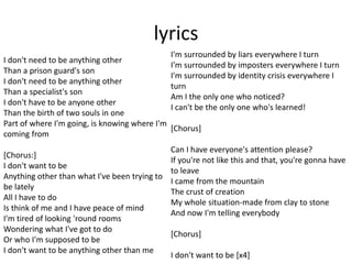 lyrics
I don't need to be anything other
Than a prison guard's son
I don't need to be anything other
Than a specialist's son
I don't have to be anyone other
Than the birth of two souls in one
Part of where I'm going, is knowing where I'm
coming from
[Chorus:]
I don't want to be
Anything other than what I've been trying to
be lately
All I have to do
Is think of me and I have peace of mind
I'm tired of looking 'round rooms
Wondering what I've got to do
Or who I'm supposed to be
I don't want to be anything other than me
I'm surrounded by liars everywhere I turn
I'm surrounded by imposters everywhere I turn
I'm surrounded by identity crisis everywhere I
turn
Am I the only one who noticed?
I can't be the only one who's learned!
[Chorus]
Can I have everyone's attention please?
If you're not like this and that, you're gonna have
to leave
I came from the mountain
The crust of creation
My whole situation-made from clay to stone
And now I'm telling everybody
[Chorus]
I don't want to be [x4]
 