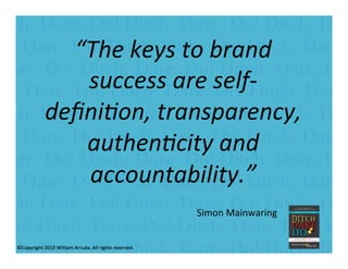 William Arruda
“The	
  keys	
  to	
  brand	
  
success	
  are	
  self-­‐
deﬁni9on,	
  transparency,	
  
authen9city	
  and	
  
accountability.”	
  	
  
	
  	
  	
  	
  	
  	
  	
  	
  	
  
	
  
Simon	
  Mainwaring	
  
 