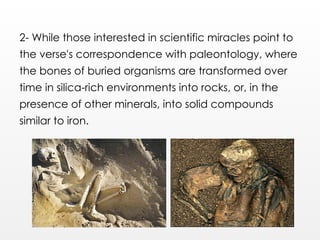 2- While those interested in scientific miracles point to
the verse's correspondence with paleontology, where
the bones of buried organisms are transformed over
time in silica-rich environments into rocks, or, in the
presence of other minerals, into solid compounds
similar to iron.
 