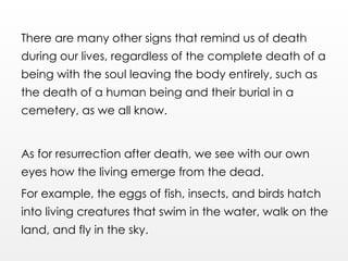 There are many other signs that remind us of death
during our lives, regardless of the complete death of a
being with the soul leaving the body entirely, such as
the death of a human being and their burial in a
cemetery, as we all know.
As for resurrection after death, we see with our own
eyes how the living emerge from the dead.
For example, the eggs of fish, insects, and birds hatch
into living creatures that swim in the water, walk on the
land, and fly in the sky.
 