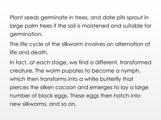 Plant seeds germinate in trees, and date pits sprout in
large palm trees if the soil is moistened and suitable for
germination.
The life cycle of the silkworm involves an alternation of
life and death.
In fact, at each stage, we find a different, transformed
creature. The worm pupates to become a nymph,
which then transforms into a white butterfly that
pierces the silken cocoon and emerges to lay a large
number of black eggs. These eggs then hatch into
new silkworms, and so on.
 