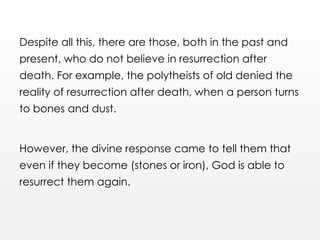 Despite all this, there are those, both in the past and
present, who do not believe in resurrection after
death. For example, the polytheists of old denied the
reality of resurrection after death, when a person turns
to bones and dust.
However, the divine response came to tell them that
even if they become (stones or iron), God is able to
resurrect them again.
 