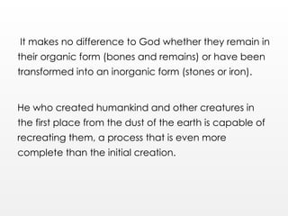 It makes no difference to God whether they remain in
their organic form (bones and remains) or have been
transformed into an inorganic form (stones or iron).
He who created humankind and other creatures in
the first place from the dust of the earth is capable of
recreating them, a process that is even more
complete than the initial creation.
 