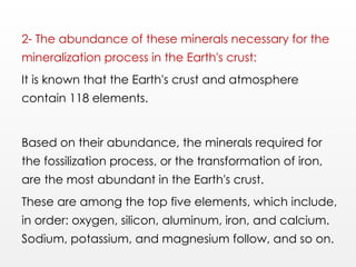 2- The abundance of these minerals necessary for the
mineralization process in the Earth's crust:
It is known that the Earth's crust and atmosphere
contain 118 elements.
Based on their abundance, the minerals required for
the fossilization process, or the transformation of iron,
are the most abundant in the Earth's crust.
These are among the top five elements, which include,
in order: oxygen, silicon, aluminum, iron, and calcium.
Sodium, potassium, and magnesium follow, and so on.
 