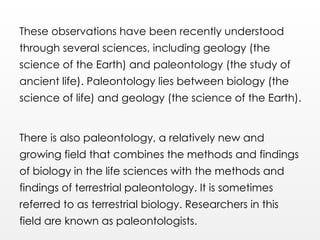 These observations have been recently understood
through several sciences, including geology (the
science of the Earth) and paleontology (the study of
ancient life). Paleontology lies between biology (the
science of life) and geology (the science of the Earth).
There is also paleontology, a relatively new and
growing field that combines the methods and findings
of biology in the life sciences with the methods and
findings of terrestrial paleontology. It is sometimes
referred to as terrestrial biology. Researchers in this
field are known as paleontologists.
 