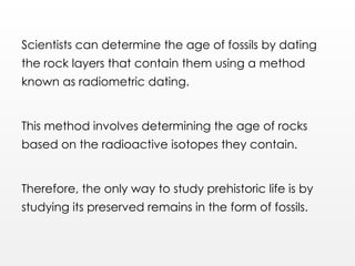 Scientists can determine the age of fossils by dating
the rock layers that contain them using a method
known as radiometric dating.
This method involves determining the age of rocks
based on the radioactive isotopes they contain.
Therefore, the only way to study prehistoric life is by
studying its preserved remains in the form of fossils.
 