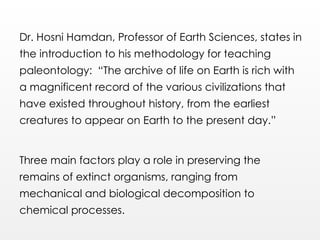 Dr. Hosni Hamdan, Professor of Earth Sciences, states in
the introduction to his methodology for teaching
paleontology: “The archive of life on Earth is rich with
a magnificent record of the various civilizations that
have existed throughout history, from the earliest
creatures to appear on Earth to the present day.”
Three main factors play a role in preserving the
remains of extinct organisms, ranging from
mechanical and biological decomposition to
chemical processes.
 