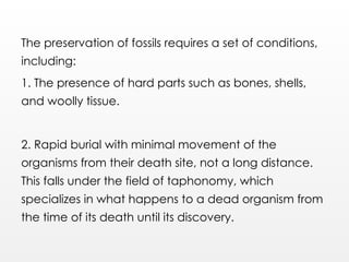 The preservation of fossils requires a set of conditions,
including:
1. The presence of hard parts such as bones, shells,
and woolly tissue.
2. Rapid burial with minimal movement of the
organisms from their death site, not a long distance.
This falls under the field of taphonomy, which
specializes in what happens to a dead organism from
the time of its death until its discovery.
 