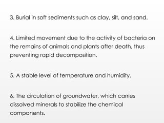 3. Burial in soft sediments such as clay, silt, and sand.
4. Limited movement due to the activity of bacteria on
the remains of animals and plants after death, thus
preventing rapid decomposition.
5. A stable level of temperature and humidity.
6. The circulation of groundwater, which carries
dissolved minerals to stabilize the chemical
components.
 