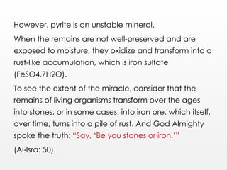However, pyrite is an unstable mineral.
When the remains are not well-preserved and are
exposed to moisture, they oxidize and transform into a
rust-like accumulation, which is iron sulfate
(FeSO4.7H2O).
To see the extent of the miracle, consider that the
remains of living organisms transform over the ages
into stones, or in some cases, into iron ore, which itself,
over time, turns into a pile of rust. And God Almighty
spoke the truth: “Say, ‘Be you stones or iron.’”
(Al-Isra: 50).
 