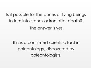 Is it possible for the bones of living beings
to turn into stones or iron after death?.
The answer is yes.
This is a confirmed scientific fact in
paleontology, discovered by
paleontologists.
 