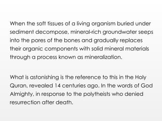 When the soft tissues of a living organism buried under
sediment decompose, mineral-rich groundwater seeps
into the pores of the bones and gradually replaces
their organic components with solid mineral materials
through a process known as mineralization.
What is astonishing is the reference to this in the Holy
Quran, revealed 14 centuries ago. In the words of God
Almighty, in response to the polytheists who denied
resurrection after death.
 