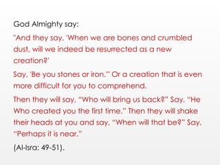 God Almighty say:
"And they say, 'When we are bones and crumbled
dust, will we indeed be resurrected as a new
creation?'
Say, 'Be you stones or iron.'" Or a creation that is even
more difficult for you to comprehend.
Then they will say, “Who will bring us back?” Say, “He
Who created you the first time.” Then they will shake
their heads at you and say, “When will that be?” Say,
“Perhaps it is near.”
(Al-Isra: 49-51).
 