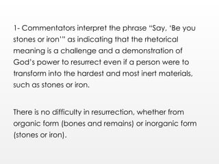 1- Commentators interpret the phrase “Say, ‘Be you
stones or iron’” as indicating that the rhetorical
meaning is a challenge and a demonstration of
God’s power to resurrect even if a person were to
transform into the hardest and most inert materials,
such as stones or iron.
There is no difficulty in resurrection, whether from
organic form (bones and remains) or inorganic form
(stones or iron).
 