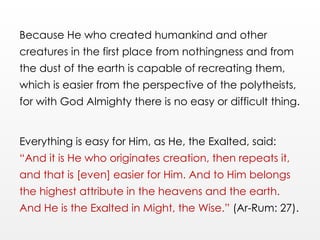 Because He who created humankind and other
creatures in the first place from nothingness and from
the dust of the earth is capable of recreating them,
which is easier from the perspective of the polytheists,
for with God Almighty there is no easy or difficult thing.
Everything is easy for Him, as He, the Exalted, said:
“And it is He who originates creation, then repeats it,
and that is [even] easier for Him. And to Him belongs
the highest attribute in the heavens and the earth.
And He is the Exalted in Might, the Wise.” (Ar-Rum: 27).
 
