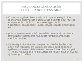 ASSURANCES GÉNÉRALISÉES
ET RÉGULATION D’ENSEMBLE
• L’assurance généralisée va de pair avec une régulation
d’ensemble : normes de qualité et de quantité pour tous les
équipements : hôpitaux, nombre et type de lits
hospitaliers, équipements lourds, services lourds, pharmacies
etc…
• pour la mise sur le marché des médicaments et conditions
strictes pour l’octroi et le niveau de remboursement des
médicaments etc…
• Cette régulation d’ensemble permet d’éviter les énormes
coûts que représentent les soins de santé aux E-U dans un
système totalement lbéralisé et commercialisé. Pour rappel
17,4% du PIB aux E-U 11% en Europe de l’ouest pour un niveau
qui n’est pas meilleur.
11

 