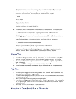 - Registration techniques, such as creating a plug-in architecture (like a Web browser)

  •   Integration and extension of persistent data can be accomplished through

      - Views

      - Hook tables

      - Spreadsheet pivot tables

      - Extract, transform, and load (ETL) scripts

  •   The business ramifications of applications that can be extended and/or integrated include

      - A professional services organization to guide your customers in these activities

      - Training programs to ensure that your customers understand how to do this on their own

      - Certification programs to create an ecosystem associated with your application

      - A community of users around your application

      - License agreements that explicitly support integration and extension

  •   Any customer-facing method for integrating and/or extending your application must be
      carefully managed. You're making a public commitment to stability. Honor it.

Check This
  •   For each way the system can be extended or integrated, we have the necessary supporting
      materials to ensure that our customers can create the desired extensions or integrations.
  •   We have used the context diagram to define how our application might be integrated with
      other applications.
  •   We have established naming conventions to create a consistent API.
  •   The performance and resource implications of each call to our API are well documented.

Try This
  1. To what degree can your system be integrated with other systems? How do you know that
     your techniques work for your target market?
  2. To what degree can your system be extended? How do you know that your techniques work
     for your target market?
  3. What kind of certification program have you established?
  4. What kinds of third-party consultants have worked with your application? What information
     are you providing to them? How are you using their knowledge and experience to improve
     your application?
  5. What steps have you taken to foster a user community?


Chapter 9. Brand and Brand Elements
 