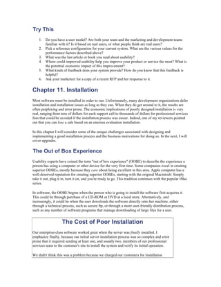 Try This
    1. Do you have a user model? Are both your team and the marketing and development teams
       familiar with it? Is it based on real users, or what people think are real users?
    2. Pick a reference configuration for your current system. What are the various values for the
       performance factors described above?
    3. What was the last article or book you read about usability?
    4. Where could improved usability help you improve your product or service the most? What is
       the potential economic impact of this improvement?
    5. What kinds of feedback does your system provide? How do you know that this feedback is
       helpful?
    6. Ask your marketect for a copy of a recent RFP and her response to it.


Chapter 11. Installation
Most software must be installed in order to run. Unfortunately, many development organizations defer
installation and installation issues as long as they can. When they do get around to it, the results are
often perplexing and error prone. The economic implications of poorly designed installation is very
real, ranging from tens of dollars for each support call to thousands of dollars for professional services
fees that could be avoided if the installation process was easier. Indeed, one of my reviewers pointed
out that you can lose a sale based on an onerous evaluation installation.

In this chapter I will consider some of the unique challenges associated with designing and
implementing a good installation process and the business motivations for doing so. In the next, I will
cover upgrades.

The Out of Box Experience
Usability experts have coined the term "out of box experience" (OOBE) to describe the experience a
person has using a computer or other device for the very first time. Some companies excel in creating
superior OOBEs, mostly because they care about being excellent in this area. Apple computer has a
well-deserved reputation for creating superior OOBEs, starting with the original Macintosh: Simply
take it out, plug it in, turn it on, and you're ready to go. This tradition continues with the popular iMac
series.

In software, the OOBE begins when the person who is going to install the software first acquires it.
This could be through purchase of a CD-ROM or DVD at a local store. Alternatively, and
increasingly, it could be when the user downloads the software directly onto her machine, either
through a technical process, such as secure ftp, or through a more user-friendly distribution process,
such as any number of software programs that manage downloading of large files for a user.


                    The Cost of Poor Installation
Our enterprise-class software worked great when the server was finally installed. I
emphasize finally, because our initial server installation process was so complex and error
prone that it required sending at least one, and usually two, members of our professional
services team to the customer's site to install the system and verify its initial operation.

We didn't think this was a problem because we charged our customers for installation
 