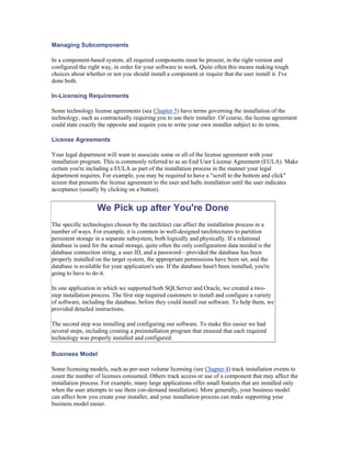 Managing Subcomponents

In a component-based system, all required components must be present, in the right version and
configured the right way, in order for your software to work. Quite often this means making tough
choices about whether or not you should install a component or require that the user install it. I've
done both.

In-Licensing Requirements

Some technology license agreements (see Chapter 5) have terms governing the installation of the
technology, such as contractually requiring you to use their installer. Of course, the license agreement
could state exactly the opposite and require you to write your own installer subject to its terms.

License Agreements

Your legal department will want to associate some or all of the license agreement with your
installation program. This is commonly referred to as an End User License Agreement (EULA). Make
certain you're including a EULA as part of the installation process in the manner your legal
department requires. For example, you may be required to have a "scroll to the bottom and click"
screen that presents the license agreement to the user and halts installation until the user indicates
acceptance (usually by clicking on a button).


                   We Pick up after You're Done
The specific technologies chosen by the tarchitect can affect the installation process in a
number of ways. For example, it is common in well-designed tarchitectures to partition
persistent storage in a separate subsystem, both logically and physically. If a relational
database is used for the actual storage, quite often the only configuration data needed is the
database connection string, a user ID, and a password—provided the database has been
properly installed on the target system, the appropriate permissions have been set, and the
database is available for your application's use. If the database hasn't been installed, you're
going to have to do it.

In one application in which we supported both SQLServer and Oracle, we created a two-
step installation process. The first step required customers to install and configure a variety
of software, including the database, before they could install our software. To help them, we
provided detailed instructions.

The second step was installing and configuring our software. To make this easier we had
several steps, including creating a preinstallation program that ensured that each required
technology was properly installed and configured.

Business Model

Some licensing models, such as per-user volume licensing (see Chapter 4) track installation events to
count the number of licenses consumed. Others track access or use of a component that may affect the
installation process. For example, many large applications offer small features that are installed only
when the user attempts to use them (on-demand installation). More generally, your business model
can affect how you create your installer, and your installation process can make supporting your
business model easier.
 