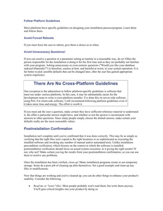 Follow Platform Guidelines

Most platforms have specific guidelines on designing your installation process/program. Learn them
and follow them.

Avoid Forced Reboots

If you must force the user to reboot, give them a choice as to when.

Avoid Unnecessary Questions!

If you can resolve a question or a parameter setting at runtime in a reasonable way, do so! Often the
person responsible for the installation is doing it for the first time and so they are probably not familiar
with your program. Asking unnecessary or even esoteric questions ("Would you like your database
indexed bilaterally?") is therefore, useless at best, and harmful at worst, to your system operation. It is
far better to pick sensible defaults that can be changed later, after the user has gained appropriate
system experience.


         There Are No Cross-Platform Guidelines
One exception to the admonition to follow platform-specific guidelines is software that
must run under various platforms. In this case, it may be substantially easier for the
development team to write a cross-platform installer. I've done this on server-side software
using Perl. For client-side software, I still recommend following platform guidelines even if
it takes more time and energy. The effort is worth it.

If you must ask the user a question, make certain they have sufficient reference material to understand
it, the effect a particular answer might have, and whether or not the answer is inconsistent with
answers to other questions. Since many people simply choose the default answer, make certain your
defaults really are the most reasonable values.

Postinstallation Confirmation

Installation isn't complete until you've confirmed that it was done correctly. This may be as simple as
verifying that the right files were copied to the right locations or as sophisticated as executing the
installed software and invoking any number of manual and/or automated tests. Unlike installation
precondition verification, which focuses on the context in which the software is installed,
postinstallation verification should focus on actual system execution. Is it giving the right results? If
not, why not? Make certain you log the results from your postinstallation confirmation, so you can use
them to resolve any problems.

Once the installation has been verified, clean up! Many installation programs create or use temporary
storage. Some do a poor job of cleaning up after themselves. Set a good example and clean up any
files or modifications.

Now that things are working and you've cleaned up, you can do other things to enhance your product's
usability. Consider the following.

    •    Read-me or "notes" files: Most people probably won't read them, but write them anyway.
         You'll gain critical insights into your product by doing so.
 