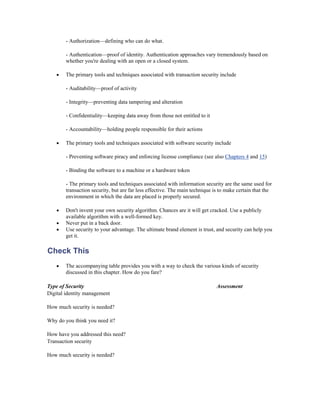 - Authorization—defining who can do what.

        - Authentication—proof of identity. Authentication approaches vary tremendously based on
        whether you're dealing with an open or a closed system.

    •   The primary tools and techniques associated with transaction security include

        - Auditability—proof of activity

        - Integrity—preventing data tampering and alteration

        - Confidentiality—keeping data away from those not entitled to it

        - Accountability—holding people responsible for their actions

    •   The primary tools and techniques associated with software security include

        - Preventing software piracy and enforcing license compliance (see also Chapters 4 and 15)

        - Binding the software to a machine or a hardware token

        - The primary tools and techniques associated with information security are the same used for
        transaction security, but are far less effective. The main technique is to make certain that the
        environment in which the data are placed is properly secured.

    •   Don't invent your own security algorithm. Chances are it will get cracked. Use a publicly
        available algorithm with a well-formed key.
    •   Never put in a back door.
    •   Use security to your advantage. The ultimate brand element is trust, and security can help you
        get it.

Check This
    •   The accompanying table provides you with a way to check the various kinds of security
        discussed in this chapter. How do you fare?

Type of Security                                                              Assessment
Digital identity management

How much security is needed?

Why do you think you need it?

How have you addressed this need?
Transaction security

How much security is needed?
 