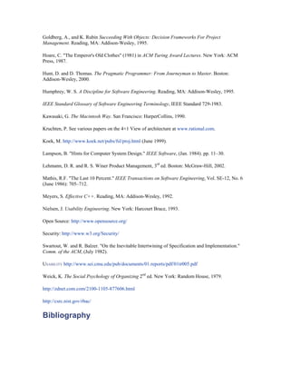 Goldberg, A., and K. Rubin Succeeding With Objects: Decision Frameworks For Project
Management. Reading, MA: Addison-Wesley, 1995.

Hoare, C. "The Emperor's Old Clothes" (1981) in ACM Turing Award Lectures. New York: ACM
Press, 1987.

Hunt, D. and D. Thomas. The Pragmatic Programmer: From Journeyman to Master. Boston:
Addison-Wesley, 2000.

Humphrey, W. S. A Discipline for Software Engineering. Reading, MA: Addison-Wesley, 1995.

IEEE Standard Glossary of Software Engineering Terminology, IEEE Standard 729-1983.

Kawasaki, G. The Macintosh Way. San Francisco: HarperCollins, 1990.

Kruchten, P. See various papers on the 4+1 View of architecture at www.rational.com.

Koek, M. http://www.koek.net/pubs/fsl/proj.html (June 1999).

Lampson, B. "Hints for Computer System Design." IEEE Software, (Jan. 1984). pp. 11–30.

Lehmann, D. R. and R. S. Winer Product Management, 3rd ed. Boston: McGraw-Hill, 2002.

Mathis, R.F. "The Last 10 Percent." IEEE Transactions on Software Engineering, Vol. SE-12, No. 6
(June 1986): 705–712.

Meyers, S. Effective C++. Reading, MA: Addison-Wesley, 1992.

Nielsen, J. Usability Engineering. New York: Harcourt Brace, 1993.

Open Source: http://www.opensource.org/

Security: http://www.w3.org/Security/

Swartout, W. and R. Balzer. "On the Inevitable Intertwining of Specification and Implementation."
Comm. of the ACM, (July 1982).

USABILITY http://www.sei.cmu.edu/pub/documents/01.reports/pdf/01tr005.pdf

Weick, K. The Social Psychology of Organizing 2nd ed. New York: Random House, 1979.

http://zdnet.com.com/2100-1105-877606.html

http://csrc.nist.gov/rbac/


Bibliography
 