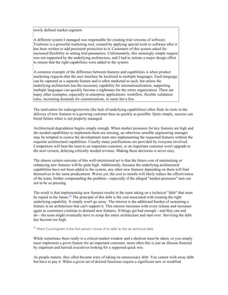 newly defined market segment.

A different system I managed was responsible for creating trial versions of software.
Trialware is a powerful marketing tool, created by applying special tools to software after it
has been written to add persistent protection to it. Customers of this system asked for
increased flexibility in setting trial parameters. Unfortunately, this seemingly simple request
was not supported by the underlying architecture, and I had to initiate a major design effort
to ensure that the right capabilities were added to the system.

A common example of the difference between features and capabilities is when product
marketing requests that the user interface be localized in multiple languages. Each language
can be captured as a separate feature and is often marketed as such, but unless the
underlying architecture has the necessary capability for internationalization, supporting
multiple languages can quickly become a nightmare for the entire organization. There are
many other examples, especially in enterprise applications: workflow, flexible validation
rules, increasing demands for customizations, to name but a few.

The motivation for redesign/rewrite (the lack of underlying capabilities) often finds its roots in the
delivery of new features to a growing customer base as quickly as possible. Quite simply, success can
breed failure when is not properly managed.

Architectural degradation begins simply enough. When market pressures for key features are high and
the needed capabilities to implement them are missing, an otherwise sensible engineering manager
may be tempted to coerce the development team into implementing the requested features without the
requisite architectural capabilities. Usually many justifications are provided by everyone involved:
Competitors will beat the team to an important customer, or an important customer won't upgrade to
the next version, delaying critically needed revenue. Making these decisions is never easy.

The almost certain outcome of this well-intentioned act is that the future cost of maintaining or
enhancing new features will be quite high. Additionally, because the underlying architectural
capabilities have not been added to the system, any other new features depending on them will find
themselves in the same predicament. Worse yet, the cost to morale will likely reduce the effectiveness
of the team, further compounding the problem—especially if the alleged "market pressures" turn out
not to be so pressing.

The result is that implementing new features results in the team taking on a technical "debt" that must
be repaid in the future.[1] The principal of this debt is the cost associated with creating the right
underlying capability. It simply won't go away. The interest is the additional burden of sustaining a
feature in an architecture that can't support it. This interest increases with every release and increases
again as customers continue to demand new features. If things get bad enough—and they can and
do—the team might eventually have to scrap the entire architecture and start over. Servicing the debt
has become too high.
[1]
      Ward Cunningham is the first person I know of to refer to this as technical debt.

While sometimes there really is a critical market window and a shortcut must be taken, or you simply
must implement a given feature for an important customer, more often this is just an illusion fostered
by impatient and harried executives looking for a supposed quick win.

As people mature, they often became wary of taking on unnecessary debt. You cannot wish away debt
but have to pay it. When a given set of desired functions require a significant new or modified
 