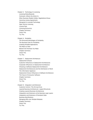 Chapter 5. Technology In-Licensing
  Licensing Risks/Rewards
  Contracts—Where the Action Is
  When Business Models Collide, Negotiations Ensue
  Honoring License Agreements
  Managing In-Licensed Technology
  Open Source Licensing
  License Fees
  Licensing Economics
  Chapter Summary
  Check This
  Try This


Chapter 6. Portability
  The Perceived Advantages of Portability
  The Business Case for Portability
  Creating Portable Applications
  The Matrix of Pain
  Beware the Promises You Make
  Chapter Summary
  Check This
  Try This


Chapter 7. Deployment Architecture
  Deployment Choices
  Customer Influences on Deployment Architectures
  Corporate Influences on Deployment Architecture
  Choosing a Software Deployment Architecture
  Deployment Architectures and the Distribution of Work
  The Information Appliance
  Deployment Choice Influences on Software Architecture
  The Future of Consumer Software
  Chapter Summary
  Check This
  Try This


Chapter 8. Integration and Extension
  Customer Control—The Driving Force
  Layered Business Architectures: Logical Structures
  Creating Layered Business Architectures
  Integration and Extension at the Business Logic Layers
  Integration and Extension of Persistent Data
  Business Ramifications
  Managing APIs over Multiple Releases
  Chapter Summary
  Check This
  Try This
 