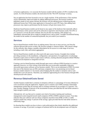 in business applications, is to associate the business model with the number of CPUs installed in the
system. As with all business models, the motivation for this "Per-CPU licensing" is money.

Say an application has been licensed to run on a single machine. If the performance of the machine
can be substantially improved simply by adding additional processors, the licensor (software
publisher) stands to lose money because the licensee will just add processors without paying any
additional license fees! If this same application is licensed on a per-CPU basis, then adding more
processors may improve performance but the licensor will get more money for it.

Hardware based business models can be based on any aspect of the hardware that materially affects
the performance of the system and can be enforced as required to meet business needs. Per-CPU or
per expansion card are the most common, but you can also use memory, disk storage (e.g.,
redundantly mirrored disk drives might be charged twice), and so forth. I wouldn't recommend basing
the model on the number of connected keyboards, but you could if you wanted to.

Services

Service-based business models focus on making money from one or more services, not from the
software that provides access to them. My favorite example is America Online. AOL doesn't charge
for the software; they charge a monthly subscription fee for access to a wide range of services,
including e-mail, chat, and content aggregation.

Service-based business models are often used with open source licenses. Examples here include
providing assistance in the installation, configuration, and operation of an application or technology
licensed as open source or built on open-source software, creating education programs (think O'Reilly)
and custom development or integration services.

Creating a service-based business model through open source software (OSS) licensing is a creative
approach; however, as of the writing of this book there are no provably sustainable, long-term
successful open-source software service business models. This is not an indictment of OSS! I'm aware
that most of the Internet runs on OSS, and many companies have very promising service-based
business models related to it. I'm merely acknowledging that the market is immature and so such
models have yet to be proven. Therefore, any marketect approaching his or her business through OSS
should proceed with caution.

Revenue Obtained/Costs Saved

Another business model that is common in enterprise software is a percentage of revenue obtained or
costs saved from using the application. Suppose you've created a new CRM (customer relationship
management) system that can increase sales to existing customers by an average of 15 percent. You
may consider charging 10 percent of the incremental revenue, provided that the total dollar amount is
large enough to justify your costs.

Alternatively, let's say that you've created a new kind of inventory tracking and warehouse
management system targeted toward small companies ($5M to $50M in annual revenue). Your data
indicates that your software will save these companies anywhere from $50K to $1M. A viable
business model may charge 15 percent of the savings, again provided that the total dollar amount is
sufficiently large.

In choosing these models you have to have a rock-solid analysis that clearly identifies the additional
revenues or savings. If you don't, no degree of technical skill in the development team will help the
 