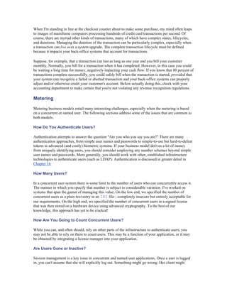 When I'm standing in line at the checkout counter about to make some purchase, my mind often leaps
to images of mainframe computers processing hundreds of credit card transactions per second. Of
course, there are myriad other kinds of transactions, many of which have complex states, lifecycles,
and durations. Managing the duration of the transaction can be particularly complex, especially when
a transaction can live over a system upgrade. The complete transaction lifecycle must be defined
because it impacts your back-office systems that account for transactions.

Suppose, for example, that a transaction can last as long as one year and you bill your customer
monthly. Normally, you bill for a transaction when it has completed. However, in this case you could
be waiting a long time for money, negatively impacting your cash flow. If you know that 80 percent of
transactions complete successfully, you could safely bill when the transaction is started, provided that
your system can recognize a failed or aborted transaction and your back-office systems can properly
adjust and/or otherwise credit your customer's account. Before actually doing this, check with your
accounting department to make certain that you're not violating any revenue recognition regulations.

Metering

Metering business models entail many interesting challenges, especially when the metering is based
on a concurrent or named user. The following sections address some of the issues that are common to
both models.

How Do You Authenticate Users?

Authentication attempts to answer the question "Are you who you say you are?" There are many
authentication approaches, from simple user names and passwords to simple-to-use but hard-to-defeat
tokens to advanced (and costly) biometric systems. If your business model derives a lot of money
from uniquely identifying users, you should consider employing any number schemes beyond simple
user names and passwords. More generally, you should work with other, established infrastructure
technologies to authenticate users (such as LDAP). Authentication is discussed in greater detail in
Chapter 16.

How Many Users?

In a concurrent user system there is some limit to the number of users who can concurrently access it.
The manner in which you specify that number is subject to considerable variation. I've worked on
systems that span the gamut of managing this value. On the low end, we specified the number of
concurrent users as a plain text entry in an INI file—completely insecure but entirely acceptable for
our requirements. On the high end, we specified the number of concurrent users in a signed license
that was then stored on a hardware device using advanced cryptography. To the best of our
knowledge, this approach has yet to be cracked!

How Are You Going to Count Concurrent Users?

While you can, and often should, rely on other parts of the infrastructure to authenticate users, you
may not be able to rely on them to count users. This may be a function of your application, or it may
be obtained by integrating a license manager into your application.

Are Users Gone or Inactive?

Session management is a key issue in concurrent and named user applications. Once a user is logged
in, you can't assume that she will explicitly log out. Something might go wrong: Her client might
 