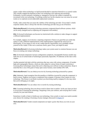 engine vendor whose technology we had licensed decided to reposition themselves as a portal vendor.
They initially stopped development of their core technology (text indexing and searching).
Fortunately, several customers, including us, managed to convince the vendor to maintain its
investment in the core technology. Everything worked out, but the situation was very tense for several
weeks as we explored several undesirable replacement scenarios.

Finally, make certain that you assess the viability of the technology provider. Given today's volatile
corporate market, there is always the risk that a technology provider may go out of business.

Motivation/Reward. In-licensing technology promotes component-based software systems, which
can be easily changed (such as replacing one component with another).

Risk. In-licensed technologies can become too intertwined with a solution to make changes to support
a different implementation.

For example, suppose you in-license a reporting component. Chances are good that you could only
replace it with a different implementation if that implementation supported the same level of
functionality. If you expose or rely on any vendor-specific functionality you've probably locked
yourself to this vendor. If this was a conscious choice, great. If not, you might be stuck.

Motivation/Reward. In-licensing technology makes your system easier to construct because you can
focus on creating your unique technology.

Risk. In-licensed components increase configuration complexity. Incompatible business models may
make the use of certain kinds of technologies practically impossible. I'll elaborate on this later in this
chapter.

Another potential risk deals with the restrictions that may come with various components. (Consider
high-end cryptographic libraries, which are often subject to various forms of export restrictions.)
Licensing these technologies means that you're subjecting your software to these restrictions. Keep in
mind that this is one of the goals of many open source licenses, most notably GNU GPL.

Motivation/Reward. You can obtain protection by licensing technology protected by a patent.

Risk. Indemnity, legal exemption from the penalties or liabilities incurred for using the component, is
hard to secure. Suppose you license a component from company A because it has a patent on a key
technology. This license is not likely to protect you from being sued by company B, who may claim
that you're infringing on its rights.

Motivation/Reward. You can reduce time-to-market by reusing technology.

Risk. Licensing technology does not always result in faster time to market. At the very least you have
to invest time in learning the technology, integrating it into your solution, and verifying that it works
correctly for your total solution.

Sometimes it really is faster to build your own technology, from scratch, to meet your needs (consider
your choices for creating or licensing a license manager, discussed in Chapter 4).

Motivation/Reward. Vendor-created components are higher quality than those you write on your
own.
 