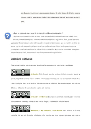 etc. Cuando un autor muere, sus obras con derecho de autor al cabo de 50 años pasan a
dominio público. Aunque este período varía dependiendo del país, en España es de 70
años.
¿Que se necesita para tener la protección del Derecho de Autor?
La protección que se concede al autor nace desde el mismo momento en que crea la obra,
sin que para ello se requiera cumplir con formalidad jurídica alguna, es decir, que el ejercicio
y goce del derecho de un autor sobre su obra no está condicionado a que se registre la obra. En
suma, con la sola expresión del autor en el campo literario o artístico, la obra se encuentra
protegida contra cualquier forma de utilización o explotación. No obstante lo anterior, el registro
de derechos de autor, se constituye en un importante medio probatorio
LICENCIAS COMMONS
Este tipo de licencias ofrecen algunos derechos a terceras personas bajo ciertas condiciones.
Atribución: Esta licencia permite a otros distribuir, mezclar, ajustar y
construir a partir de su obra, incluso con fines comerciales, siempre que le sea reconocida la autoría de la
creación original. Esta es la licencia más servicial de las ofrecidas. Recomendada para una máxima
difusión y utilización de los materiales sujetos a la licencia.
Atribución – Sin Derivar: Esta licencia permite la redistribución, comercial
o no comercial, siempre y cuando la obra circule íntegra y sin cambios, dándote crédito.
Atribución – No comercial – Sin Derivar: Esta licencia es la más
restrictiva de las seis licencias principales, sólo permite que otros puedan descargar las obras y
 