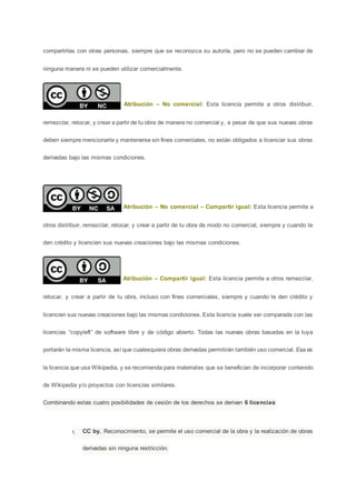 compartirlas con otras personas, siempre que se reconozca su autoría, pero no se pueden cambiar de
ninguna manera ni se pueden utilizar comercialmente.
Atribución – No comercial: Esta licencia permite a otros distribuir,
remezclar, retocar, y crear a partir de tu obra de manera no comercial y, a pesar de que sus nuevas obras
deben siempre mencionarte y mantenerse sin fines comerciales, no están obligados a licenciar sus obras
derivadas bajo las mismas condiciones.
Atribución – No comercial – Compartir igual: Esta licencia permite a
otros distribuir, remezclar, retocar, y crear a partir de tu obra de modo no comercial, siempre y cuando te
den crédito y licencien sus nuevas creaciones bajo las mismas condiciones.
Atribución – Compartir igual: Esta licencia permite a otros remezclar,
retocar, y crear a partir de tu obra, incluso con fines comerciales, siempre y cuando te den crédito y
licencien sus nuevas creaciones bajo las mismas condiciones. Esta licencia suele ser comparada con las
licencias “copyleft” de software libre y de código abierto. Todas las nuevas obras basadas en la tuya
portarán la misma licencia, así que cualesquiera obras derivadas permitirán también uso comercial. Esa es
la licencia que usa Wikipedia, y se recomienda para materiales que se benefician de incorporar contenido
de Wikipedia y/o proyectos con licencias similares.
Combinando estas cuatro posibilidades de cesión de los derechos se derivan 6 licencias:
1. CC by. Reconocimiento, se permite el uso comercial de la obra y la realización de obras
derivadas sin ninguna restricción.
 