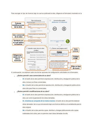 Para escoger el tipo de licencia bajo la cual se publicará la obra, diligencie el formulario mostrado en la
A continuación, se explican cada una de las opciones de configuración solicitadas en el formulario:
● ¿Quiere permitir usos comerciales de su obra?
○ Sí: el dueño de la obra permite la reproducción, distribución y divulgación pública de la
obra, incluso con fines comerciales.
○ No: el dueño de la obra permite la reproducción, distribución y divulgación pública de la
obra sólo para fines no comerciales.
● ¿Quiere permitir modificaciones de su obra?
○ Sí: el dueño de la obra permite la reproducción, distribución y divulgación pública de la
obra, así como la generación de obras derivadas.
○ Sí, mientrasse comparta de la misma manera: el dueño de la obra permite elaborar
obras derivadas de la suya únicamente bajo una licencia idéntica a la establecida para la
obra original.
○ No: el dueño de la obra permite copiar, distribuir y divulgar públicamente sólo copias
inalteradas de la obra, pero no permite crear obras derivadas de ella.
 