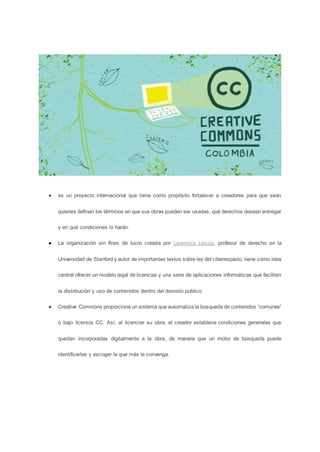 ● es un proyecto internacional que tiene como propósito fortalecer a creadores para que sean
quienes definan los términos en que sus obras pueden ser usadas, qué derechos desean entregar
y en qué condiciones lo harán.
● La organización sin fines de lucro creada por Lawrence Lessig, profesor de derecho en la
Universidad de Stanford y autor de importantes textos sobre ley del ciberespacio, tiene como idea
central ofrecer un modelo legal de licencias y una serie de aplicaciones informáticas que faciliten
la distribución y uso de contenidos dentro del dominio público
● Creative Commons proporciona un sistema que automatiza la búsqueda de contenidos “comunes”
o bajo licencia CC. Así, al licenciar su obra, el creador establece condiciones generales que
quedan incorporadas digitalmente a la obra, de manera que un motor de búsqueda puede
identificarlas y escoger la que más le convenga.
 