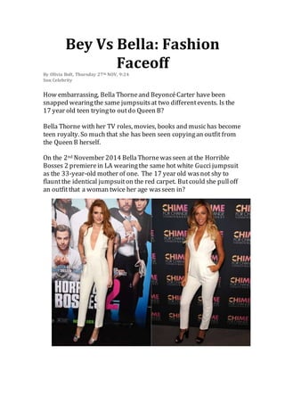 Bey Vs Bella: Fashion 
Faceoff 
By Olivia Bolt, Thursday 27th NOV, 9:24 
Sun Celebrity 
How embarrassing, Bella Thorne and Beyoncé Carter have been 
snapped wearing the same jumpsuits at two different events. Is the 
17 year old teen trying to out do Queen B? 
Bella Thorne with her TV roles, movies, books and music has become 
teen royalty. So much that she has been seen copying an outfit from 
the Queen B herself. 
On the 2nd November 2014 Bella Thorne was seen at the Horrible 
Bosses 2 premiere in LA wearing the same hot white Gucci jumpsuit 
as the 33-year-old mother of one. The 17 year old was not shy to 
flaunt the identical jumpsuit on the red carpet. But could she pull off 
an outfit that a woman twice her age was seen in? 
 