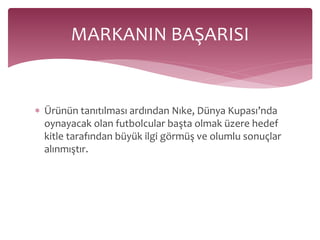 MARKANIN BAŞARISI 
 Ürünün tanıtılması ardından Nıke, Dünya Kupası’nda 
oynayacak olan futbolcular başta olmak üzere hedef 
kitle tarafından büyük ilgi görmüş ve olumlu sonuçlar 
alınmıştır. 
 
