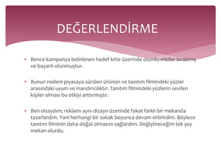 DEĞERLENDİRME 
 Bence kampanya belirlenen hedef kitle üzerinde olumlu etkiler bırakmış 
ve başarılı olunmuştur. 
 Bunun nedeni piyasaya sürülen ürünün ve tanıtım filmindeki yüzler 
arasındaki uyum ve inandırıcılıktır. Tanıtım filmindeki yüzlerin sevilen 
kişiler olması bu etkiyi arttırmıştır. 
 Ben olsaydım; reklamı aynı dizayn üzerinde fakat farklı bir mekanda 
tasarlardım. Yani herhangi bir sokak boyunca devam ettirirdim. Böylece 
tanıtım filminin daha doğal olmasını sağlardım. Değiştireceğim tek şey 
mekan olurdu. 
 