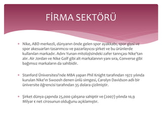FİRMA SEKTÖRÜ 
 Nike, ABD merkezli, dünyanın önde gelen spor ayakkabı, spor giysi ve 
spor akesuarları tasarımcısı ve pazarlayıcısı şirket ve bu ürünlerde 
kullanılan markadır. Adını Yunan mitolojisindeki zafer tanrıçası Nike'tan 
alır. Air Jordan ve Nike Golf gibi alt markalarının yanı sıra, Converse gibi 
bağımsız markaların da sahibidir. 
 Stanford Üniversitesi'nde MBA yapan Phil Knight tarafından 1972 yılında 
kurulan Nike'ın Swoosh denen ünlü simgesi, Carolyn Davidson adlı bir 
üniversite öğrencisi tarafından 35 dolara çizilmiştir. 
 Şirket dünya çapında 25,000 çalışana sahiptir ve (2007) yılında 10,9 
Milyar € net cirosunun olduğunu açıklamıştır. 
 