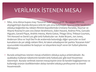 VERİLMEK İSTENEN MESAJ 
 Nike, 2014 dünya kupası maçı ‘Kazanan Kalır’ yayına girdi. Bu reklam filminde 
alışılagelmişin dışında dünyaca ünlü bir çok sima bulunuyor. Sporseverler tarafından 
oldukça beğenilen bu reklam filminin başrollerinde Cristiano Ronaldo, Neymar ve 
Wayne Rooney’ın yanı sıra Zlatan Ibrahimovic, Eden Hazard, Andrea Pirlo, Gonzalo 
Higuain, Gerard Pique, Andrés Iniesta, Mario Gotze, Thiago Silva, Thibaut Courtois, 
Tim Howard ve David Luiz gibi ünlü futbolcular var. Kobe Bryant, Jon Jones, 
Anderson Silva ve Yeşil Dev’in de aralarında bulunduğu diğer sporcular ve özel 
konukların da yer aldığı reklam filmi, iki takım arkadaşının bir parkta ‘Kazanan Kalır’ 
oyunundaki mücadelesi ile başlıyor ve izleyenlere keyif veren bir futbol şölenine 
dönüşüyor. 
 Burada anlaşılması istenen mesajı erkeklere oldukça açıkça anlatmaktadır. Bu 
ayakkabıyı kullanan tüketicinin kendini ünlü futbolcular gibi özel hissetmesi 
istenmiştir. Burada verilmek istenen mesaj kişinin ürün ile kendini bağdaştırması ve 
kullandığı ürünün özelliklerinden dolayı kendini oldukça profesyonel ve önemli 
hissetmesidir. 
 
