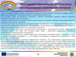 Последние важнейшие результаты
исследований изменения климата
1. Уже в ближайшее время реальны значительные изменения климата на Земле, связанные, в первую очередь, с
природными факторами. Эти изменения являются вызовом всему человечеству.
2. В настоящее время нет абсолютно достоверного научного обоснования характера наиболее вероятного
глобального изменения климата в будущем.
3. Версия об антропогенном изменении климата планеты нацелена на мировое управление экономикой и развитием
с помощью экологического механизма.
4. Хотя антропогенное воздействие на глобальный климат незначительно, с ним необходимо бороться, исходя из
экологических соображений, необходимости формирования у человечества экологической (ноосферной) этики. Чем
меньше мы пачкаем на нашей планете, тем лучше будет для всех нас.
5. Восточной Европе необходима самостоятельная климатическая и экологическая политика, нацеленная на
устойчивое развитие этих стран. Это системная задача. Задача – обеспечения национальной безопасности
территории на которой существуют эти страны [6].
В геологической истории Земли и раньше происходили значительные изменения климата, химического состава
литосферы, атмосферы, гидросферы и т. д. Но никогда эти изменения и нарушения не происходили с такой
быстротой, как в наше время.
Если глобальное потепление ограничено максимальной отметкой в 2°С, превышающих прединдустриальные
температуры, тогда мировой выброс газов должен достичь пика в 2015-2020 годах, и затем – резко сократиться.
Чтобы стабилизировать климат, уже в этом веке должно быть создано безуглеродное мировое сообщество с почти
нулевым выбросом СО2 и других газов, способствующих «парниковому эффекту». Говоря более конкретно, к 2050
году среднегодовые выбросы газов должны составлять менее 1 метрической тонны СО2 на душу населения. Этот
показатель на 80-95% ниже, чем выброс газов на душу населения развитых стран в 2000 году.
Проект финансируется
Европейским Союзом

12

Проект реализуется
Донецким национальным
университетом

 