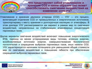 Что представляет собой улавливание и
хранение СО2 и каким образом оно может
способствовать смягчению воздействий на
изменение климата?
Улавливание и хранение двуокиси углерода (СО2) — УХУ — это процесс,
включающий отделение СО2 от промышленных и энергетических источников,
транспортировку к месту хранения и долгосрочную изоляцию от атмосферы. В
этом докладе УХУ рассматривается как вариант в рамках мер по смягчению
воздействий, направленных на стабилизацию атмосферных концентраций
парниковых газов.
Другие варианты смягчения воздействий включают повышение энергетического
КПД, переход на менее углеродоемкие виды топлива, атомную энергию,
возобновляемые источники энергии, совершенствование биологических
поглотителей и сокращение выбросов парниковых газов, иных нежели СО2.
УХУ характеризуется наличием потенциала для уменьшения общей стоимости
мер по смягчению воздействий и повышению гибкости при обеспечении
сокращений выбросов парниковых газов.

Проект финансируется
Европейским Союзом

13

Проект реализуется
Донецким национальным
университетом

 