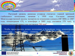 Растущий уровень диоксида углерода считается главной причиной
глобального потепления, начиная с 1950 года. Согласно данным
Межгосударственной группы экспертов по изменению климата (МГЭИК) от 2007
года, концентрация СО2 в атмосфере в 2005 году составила 379 чнм 3, в
доиндустриальный период она составляла 280 чнм3.
Чтобы предотвратить резкое потепление в ближайшие годы, концентрация
углекислоты должна быть снижена до уровня, существовавшего до
индустриальной эпохи до 350 частей на миллион (0,035%) (сейчас – 385 частей на
миллион и увеличивается на 2 миллионные доли (0,0002%) в год, в основном изза сжигания ископаемого топлива и вырубки лесов) генетики.

Проект финансируется
Европейским Союзом

9

Проект реализуется
Донецким национальным
университетом

 