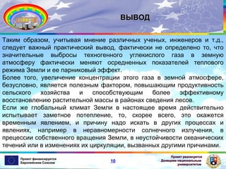 ВЫВОД
Таким образом, учитывая мнение различных ученых, инженеров и т.д.,
следует важный практический вывод, фактически не определено то, что
значительные выбросы техногенного углекислого газа в земную
атмосферу фактически меняют осредненных показателей теплового
режима Земли и ее парниковый эффект.
Более того, увеличение концентрации этого газа в земной атмосфере,
безусловно, является полезным фактором, повышающим продуктивность
сельского
хозяйства
и
способствующим
более
эффективному
восстановлению растительной массы в районах сведения лесов.
Если же глобальный климат Земли в настоящее время действительно
испытывает заметное потепление, то, скорее всего, это окажется
временным явлением, и причину надо искать в других процессах и
явлениях, например в неравномерности солнечного излучения, в
прецессии собственного вращения Земли, в неустойчивости океанических
течений или в изменениях их циркуляции, вызванных другими причинами.
Проект финансируется
Европейским Союзом

10

Проект реализуется
Донецким национальным
университетом

 