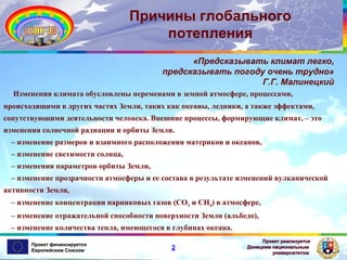 Причины глобального
потепления
«Предсказывать климат легко,
предсказывать погоду очень трудно»
Г.Г. Малинецкий
Изменения климата обусловлены переменами в земной атмосфере, процессами,
происходящими в других частях Земли, таких как океаны, ледники, а также эффектами,
сопутствующими деятельности человека. Внешние процессы, формирующие климат, – это
изменения солнечной радиации и орбиты Земли.
– изменение размеров и взаимного расположения материков и океанов,
– изменение светимости солнца,
– изменения параметров орбиты Земли,
– изменение прозрачности атмосферы и ее состава в результате изменений вулканической
активности Земли,
– изменение концентрации парниковых газов (СО2 и CH4) в атмосфере,
– изменение отражательной способности поверхности Земли (альбедо),
– изменение количества тепла, имеющегося в глубинах океана.
Проект финансируется
Европейским Союзом

2

Проект реализуется
Донецким национальным
университетом

 