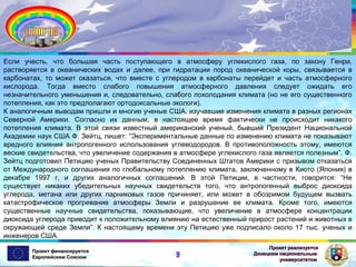 Если учесть, что большая часть поступающего в атмосферу углекислого газа, по закону Генри,
растворяется в океанических водах и далее, при гидратации пород океанической коры, связывается в
карбонатах, то может оказаться, что вместе с углеродом в карбонаты перейдет и часть атмосферного
кислорода. Тогда вместо слабого повышения атмосферного давления следует ожидать его
незначительного уменьшения и, следовательно, слабого похолодания климата (но не его существенного
потепления, как это предполагают ортодоксальные экологи).
К аналогичным выводам пришли и многие ученые США, изучавшие изменения климата в разных регионах
Северной Америки. Согласно их данным, в настоящее время фактически не происходит никакого
потепления климата. В этой связи известный американский ученый, бывший Президент Национальной
Академии наук США Ф. Зейтц, пишет: “Экспериментальные данные по изменению климата не показывают
вредного влияния антропогенного использования углеводородов. В противоположность этому, имеются
веские свидетельства, что увеличение содержания в атмосфере углекислого газа является полезным”. Ф.
Зейтц подготовил Петицию ученых Правительству Соединенных Штатов Америки с призывом отказаться
от Международного соглашения по глобальному потеплению климата, заключенному в Киото (Япония) в
декабре 1997 г, и других аналогичных соглашений. В этой Петиции, в частности, говорится: “Не
существует никаких убедительных научных свидетельств того, что антропогенный выброс диоксида
углерода, метана или других парниковых газов причиняет, или может в обозримом будущем вызвать
катастрофическое прогревание атмосферы Земли и разрушение ее климата. Кроме того, имеются
существенные научные свидетельства, показывающие, что увеличение в атмосфере концентрации
диоксида углерода приводит к положительному влиянию на естественный прирост растений и животных в
окружающей среде Земли”. К настоящему времени эту Петицию уже подписало около 17 тыс. ученых и
инженеров США.
Проект финансируется
Европейским Союзом

9

Проект реализуется
Донецким национальным
университетом

 