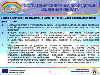 2. СТРАТЕГИЯ СМЯГЧЕНИЯ ПОСЛЕДСТВИЙ
ИЗМЕНЕНИЯ КЛИМАТА
Успех смягчения последствий изменения климата основывается на
трех столпах:
1.
2.

3.

Первый состоит в установлении цены на выбросы углерода. Два основных
способа установления цены – это налогообложение и торговля квотами на
выбросы;
Второй столп, на котором основывается смягчение последствий
климатических изменений, – это изменение поведения в самом широком
смысле. Успешная стратегия, в конечном счете, требует, чтобы потребители
и инвесторы переходили на источники энергии с низким содержанием
углерода;
Международное сотрудничество является третьим столпом в триаде
стратегии смягчения. Богатые страны должны возглавить борьбу с
климатическими изменениями: им придется первыми предпринять наиболее
глубокие сокращения выбросов. Чтобы избежать опасных изменений
климата, необходимо добиться перехода развивающихся стран к
низкоуглеродному
потреблению.
Международное
сотрудничество
способствует облегчению этого перехода, следя за тем, чтобы траектории
выбросов не препятствовали развитию человека и экономическому росту.

Проект финансируется
Европейским Союзом

4

Проект реализуется
Донецким национальным
университетом

 