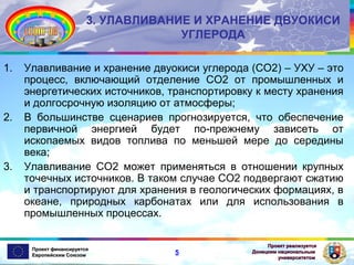 3. УЛАВЛИВАНИЕ И ХРАНЕНИЕ ДВУОКИСИ
УГЛЕРОДА
1.

2.

3.

Улавливание и хранение двуокиси углерода (СО2) – УХУ – это
процесс, включающий отделение СО2 от промышленных и
энергетических источников, транспортировку к месту хранения
и долгосрочную изоляцию от атмосферы;
В большинстве сценариев прогнозируется, что обеспечение
первичной энергией будет по-прежнему зависеть от
ископаемых видов топлива по меньшей мере до середины
века;
Улавливание СО2 может применяться в отношении крупных
точечных источников. В таком случае СО2 подвергают сжатию
и транспортируют для хранения в геологических формациях, в
океане, природных карбонатах или для использования в
промышленных процессах.

Проект финансируется
Европейским Союзом

5

Проект реализуется
Донецким национальным
университетом

 